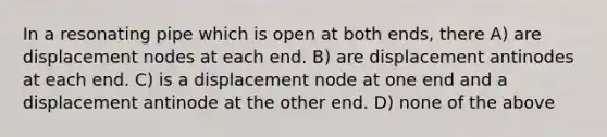 In a resonating pipe which is open at both ends, there A) are displacement nodes at each end. B) are displacement antinodes at each end. C) is a displacement node at one end and a displacement antinode at the other end. D) none of the above