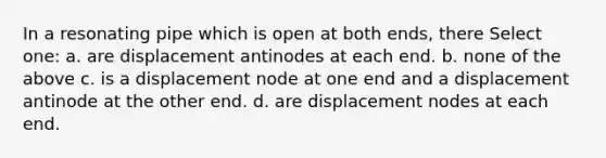 In a resonating pipe which is open at both ends, there Select one: a. are displacement antinodes at each end. b. none of the above c. is a displacement node at one end and a displacement antinode at the other end. d. are displacement nodes at each end.