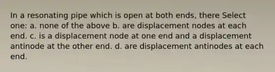 In a resonating pipe which is open at both ends, there Select one: a. none of the above b. are displacement nodes at each end. c. is a displacement node at one end and a displacement antinode at the other end. d. are displacement antinodes at each end.