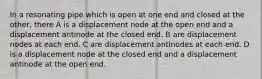 In a resonating pipe which is open at one end and closed at the other, there A is a displacement node at the open end and a displacement antinode at the closed end. B are displacement nodes at each end. C are displacement antinodes at each end. D is a displacement node at the closed end and a displacement antinode at the open end.