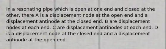 In a resonating pipe which is open at one end and closed at the other, there A is a displacement node at the open end and a displacement antinode at the closed end. B are displacement nodes at each end. C are displacement antinodes at each end. D is a displacement node at the closed end and a displacement antinode at the open end.