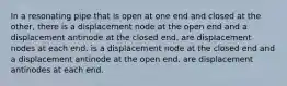 In a resonating pipe that is open at one end and closed at the other, there is a displacement node at the open end and a displacement antinode at the closed end. are displacement nodes at each end. is a displacement node at the closed end and a displacement antinode at the open end. are displacement antinodes at each end.