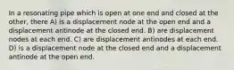 In a resonating pipe which is open at one end and closed at the other, there A) is a displacement node at the open end and a displacement antinode at the closed end. B) are displacement nodes at each end. C) are displacement antinodes at each end. D) is a displacement node at the closed end and a displacement antinode at the open end.