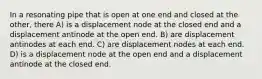 In a resonating pipe that is open at one end and closed at the other, there A) is a displacement node at the closed end and a displacement antinode at the open end. B) are displacement antinodes at each end. C) are displacement nodes at each end. D) is a displacement node at the open end and a displacement antinode at the closed end.