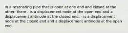 In a resonating pipe that is open at one end and closed at the other, there - is a displacement node at the open end and a displacement antinode at the closed end. - is a displacement node at the closed end and a displacement antinode at the open end.