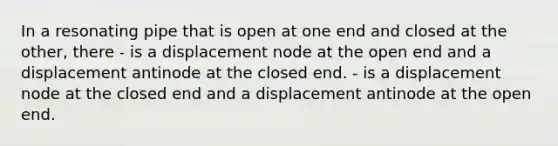 In a resonating pipe that is open at one end and closed at the other, there - is a displacement node at the open end and a displacement antinode at the closed end. - is a displacement node at the closed end and a displacement antinode at the open end.