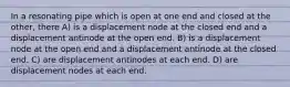 In a resonating pipe which is open at one end and closed at the other, there A) is a displacement node at the closed end and a displacement antinode at the open end. B) is a displacement node at the open end and a displacement antinode at the closed end. C) are displacement antinodes at each end. D) are displacement nodes at each end.