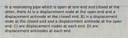 In a resonating pipe which is open at one end and closed at the other, there A) is a displacement node at the open end and a displacement antinode at the closed end. B) is a displacement node at the closed end and a displacement antinode at the open end. C) are displacement nodes at each end. D) are displacement antinodes at each end.