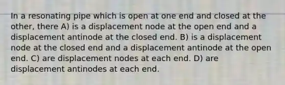 In a resonating pipe which is open at one end and closed at the other, there A) is a displacement node at the open end and a displacement antinode at the closed end. B) is a displacement node at the closed end and a displacement antinode at the open end. C) are displacement nodes at each end. D) are displacement antinodes at each end.