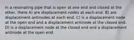 In a resonating pipe that is open at one end and closed at the other, there A) are displacement nodes at each end. B) are displacement antinodes at each end. C) is a displacement node at the open end and a displacement antinode at the closed end. D) is a displacement node at the closed end and a displacement antinode at the open end.