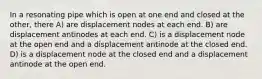 In a resonating pipe which is open at one end and closed at the other, there A) are displacement nodes at each end. B) are displacement antinodes at each end. C) is a displacement node at the open end and a displacement antinode at the closed end. D) is a displacement node at the closed end and a displacement antinode at the open end.