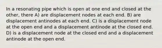 In a resonating pipe which is open at one end and closed at the other, there A) are displacement nodes at each end. B) are displacement antinodes at each end. C) is a displacement node at the open end and a displacement antinode at the closed end. D) is a displacement node at the closed end and a displacement antinode at the open end.