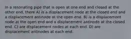 In a resonating pipe that is open at one end and closed at the other end, there A) is a displacement node at the closed end and a displacement antinode at the open end. B) is a displacement node at the open end and a displacement antinode at the closed end. C) are displacement nodes at each end. D) are displacement antinodes at each end.