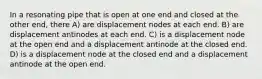 In a resonating pipe that is open at one end and closed at the other end, there A) are displacement nodes at each end. B) are displacement antinodes at each end. C) is a displacement node at the open end and a displacement antinode at the closed end. D) is a displacement node at the closed end and a displacement antinode at the open end.