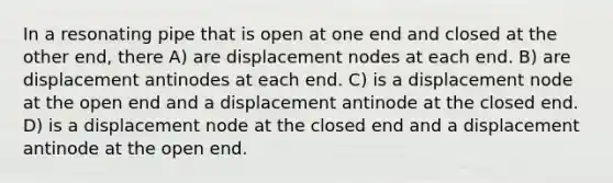 In a resonating pipe that is open at one end and closed at the other end, there A) are displacement nodes at each end. B) are displacement antinodes at each end. C) is a displacement node at the open end and a displacement antinode at the closed end. D) is a displacement node at the closed end and a displacement antinode at the open end.