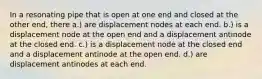 In a resonating pipe that is open at one end and closed at the other end, there a.) are displacement nodes at each end. b.) is a displacement node at the open end and a displacement antinode at the closed end. c.) is a displacement node at the closed end and a displacement antinode at the open end. d.) are displacement antinodes at each end.