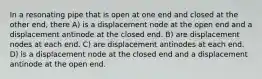 In a resonating pipe that is open at one end and closed at the other end, there A) is a displacement node at the open end and a displacement antinode at the closed end. B) are displacement nodes at each end. C) are displacement antinodes at each end. D) is a displacement node at the closed end and a displacement antinode at the open end.