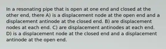 In a resonating pipe that is open at one end and closed at the other end, there A) is a displacement node at the open end and a displacement antinode at the closed end. B) are displacement nodes at each end. C) are displacement antinodes at each end. D) is a displacement node at the closed end and a displacement antinode at the open end.