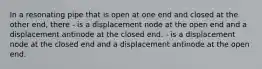 In a resonating pipe that is open at one end and closed at the other end, there - is a displacement node at the open end and a displacement antinode at the closed end. - is a displacement node at the closed end and a displacement antinode at the open end.