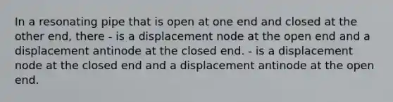 In a resonating pipe that is open at one end and closed at the other end, there - is a displacement node at the open end and a displacement antinode at the closed end. - is a displacement node at the closed end and a displacement antinode at the open end.