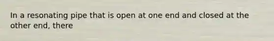 In a resonating pipe that is open at one end and closed at the other end, there