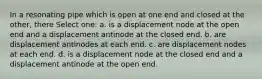 In a resonating pipe which is open at one end and closed at the other, there Select one: a. is a displacement node at the open end and a displacement antinode at the closed end. b. are displacement antinodes at each end. c. are displacement nodes at each end. d. is a displacement node at the closed end and a displacement antinode at the open end.