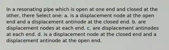 In a resonating pipe which is open at one end and closed at the other, there Select one: a. is a displacement node at the open end and a displacement antinode at the closed end. b. are displacement nodes at each end. c. are displacement antinodes at each end. d. is a displacement node at the closed end and a displacement antinode at the open end.