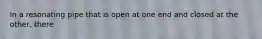 In a resonating pipe that is open at one end and closed at the other, there