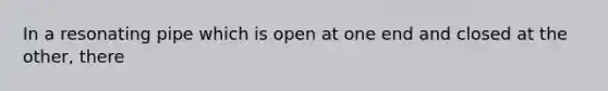 In a resonating pipe which is open at one end and closed at the other, there