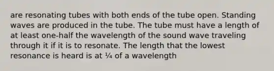 are resonating tubes with both ends of the tube open. Standing waves are produced in the tube. The tube must have a length of at least one-half the wavelength of the sound wave traveling through it if it is to resonate. The length that the lowest resonance is heard is at ¼ of a wavelength