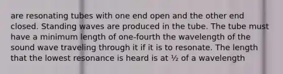 are resonating tubes with one end open and the other end closed. Standing waves are produced in the tube. The tube must have a minimum length of one-fourth the wavelength of the sound wave traveling through it if it is to resonate. The length that the lowest resonance is heard is at ½ of a wavelength