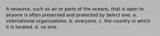 A resource, such as air or parts of the oceans, that is open to anyone is often preserved and protected by Select one: a. international organizations. b. everyone. c. the country in which it is located. d. no one.