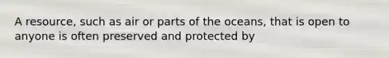 A resource, such as air or parts of the oceans, that is open to anyone is often preserved and protected by