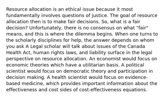 Resource allocation is an ethical issue because it most fundamentally involves questions of justice. The goal of resource allocation then is to make fair decisions. So, what is a fair decision? Unfortunately, there is no consensus on what "fair" means, and this is where the dilemma begins. When one turns to the scholarly disciplines for help, the answer depends on whom you ask A Legal scholar will talk about issues of the Canada Health Act, human rights laws, and liability surface in the legal perspective on resource allocation. An economist would focus on economic theories which have a utilitarian basis. A political scientist would focus on democratic theory and participation in decision making. A health scientist would focus on evidence-based medicine, which provides important information about the effectiveness and cost sides of cost-effectiveness equations.