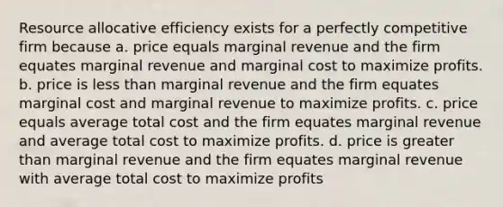 Resource allocative efficiency exists for a perfectly competitive firm because a. price equals marginal revenue and the firm equates marginal revenue and marginal cost to maximize profits. b. price is less than marginal revenue and the firm equates marginal cost and marginal revenue to maximize profits. c. price equals average total cost and the firm equates marginal revenue and average total cost to maximize profits. d. price is greater than marginal revenue and the firm equates marginal revenue with average total cost to maximize profits