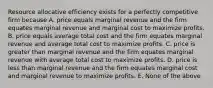 Resource allocative efficiency exists for a perfectly competitive firm because A. price equals marginal revenue and the firm equates marginal revenue and marginal cost to maximize profits. B. price equals average total cost and the firm equates marginal revenue and average total cost to maximize profits. C. price is greater than marginal revenue and the firm equates marginal revenue with average total cost to maximize profits. D. price is less than marginal revenue and the firm equates marginal cost and marginal revenue to maximize profits. E. None of the above