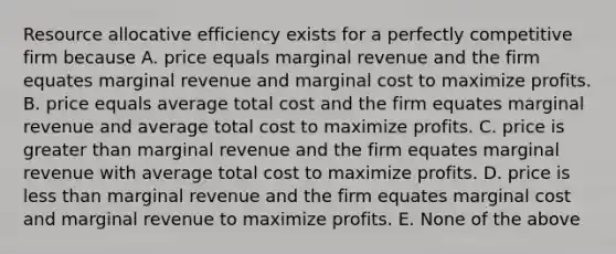 Resource allocative efficiency exists for a perfectly competitive firm because A. price equals marginal revenue and the firm equates marginal revenue and marginal cost to maximize profits. B. price equals average total cost and the firm equates marginal revenue and average total cost to maximize profits. C. price is <a href='https://www.questionai.com/knowledge/ktgHnBD4o3-greater-than' class='anchor-knowledge'>greater than</a> marginal revenue and the firm equates marginal revenue with average total cost to maximize profits. D. price is <a href='https://www.questionai.com/knowledge/k7BtlYpAMX-less-than' class='anchor-knowledge'>less than</a> marginal revenue and the firm equates marginal cost and marginal revenue to maximize profits. E. None of the above