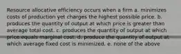 Resource allocative efficiency occurs when a firm a. minimizes costs of production yet charges the highest possible price. b. produces the quantity of output at which price is greater than average total cost. c. produces the quantity of output at which price equals marginal cost. d. produce the quantity of output at which average fixed cost is minimized. e. none of the above