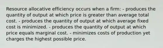 Resource allocative efficiency occurs when a firm: - produces the quantity of output at which price is greater than average total cost. - produces the quantity of output at which average fixed cost is minimized. - produces the quantity of output at which price equals marginal cost. - minimizes costs of production yet charges the highest possible price.