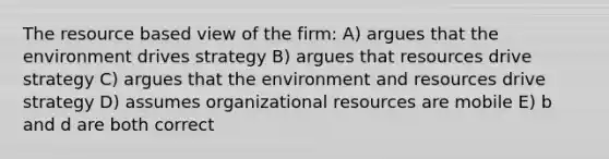 The resource based view of the firm: A) argues that the environment drives strategy B) argues that resources drive strategy C) argues that the environment and resources drive strategy D) assumes organizational resources are mobile E) b and d are both correct