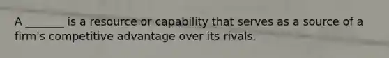 A _______ is a resource or capability that serves as a source of a firm's competitive advantage over its rivals.