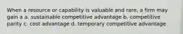 When a resource or capability is valuable and rare, a firm may gain a a. sustainable competitive advantage b. competitive parity c. cost advantage d. temporary competitive advantage