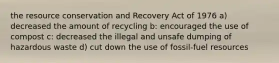 the resource conservation and Recovery Act of 1976 a) decreased the amount of recycling b: encouraged the use of compost c: decreased the illegal and unsafe dumping of hazardous waste d) cut down the use of fossil-fuel resources