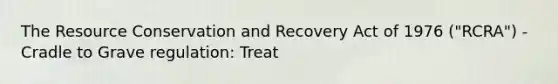 The Resource Conservation and Recovery Act of 1976 ("RCRA") - Cradle to Grave regulation: Treat