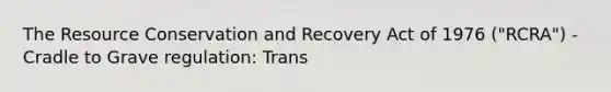 The Resource Conservation and Recovery Act of 1976 ("RCRA") - Cradle to Grave regulation: Trans