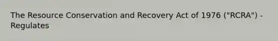 The Resource Conservation and Recovery Act of 1976 ("RCRA") - Regulates