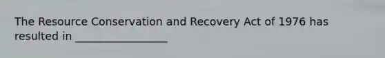 The Resource Conservation and Recovery Act of 1976 has resulted in _________________