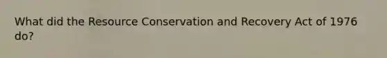 What did the Resource Conservation and Recovery Act of 1976 do?