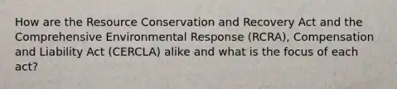 How are the Resource Conservation and Recovery Act and the Comprehensive Environmental Response (RCRA), Compensation and Liability Act (CERCLA) alike and what is the focus of each act?