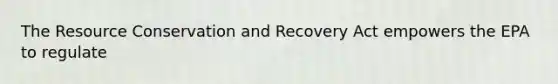 The Resource Conservation and Recovery Act empowers the EPA to regulate